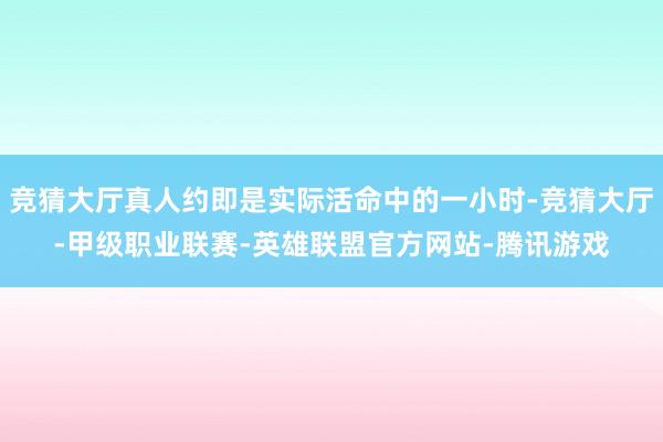 竞猜大厅真人约即是实际活命中的一小时-竞猜大厅-甲级职业联赛-英雄联盟官方网站-腾讯游戏