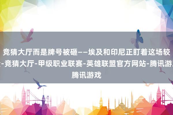 竞猜大厅而是牌号被砸——埃及和印尼正盯着这场较量-竞猜大厅-甲级职业联赛-英雄联盟官方网站-腾讯游戏