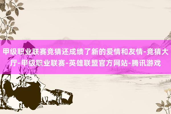 甲级职业联赛竞猜还成绩了新的爱情和友情-竞猜大厅-甲级职业联赛-英雄联盟官方网站-腾讯游戏