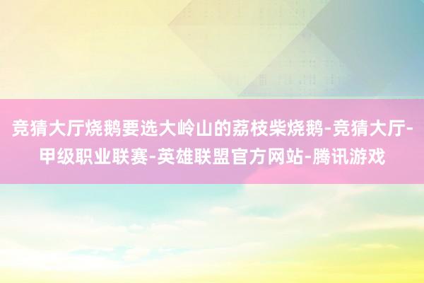 竞猜大厅烧鹅要选大岭山的荔枝柴烧鹅-竞猜大厅-甲级职业联赛-英雄联盟官方网站-腾讯游戏