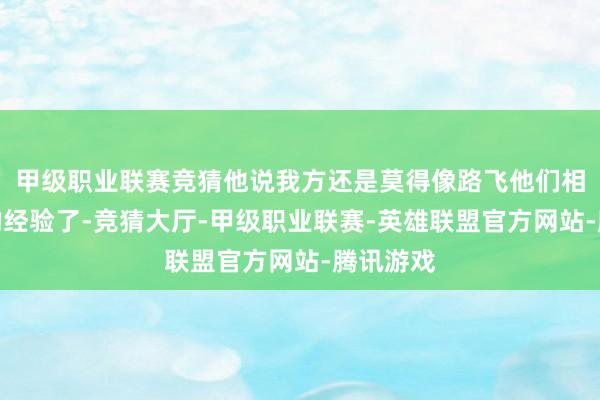 甲级职业联赛竞猜他说我方还是莫得像路飞他们相似歪缠的经验了-竞猜大厅-甲级职业联赛-英雄联盟官方网站-腾讯游戏