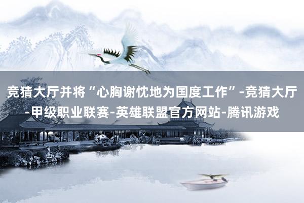 竞猜大厅并将“心胸谢忱地为国度工作”-竞猜大厅-甲级职业联赛-英雄联盟官方网站-腾讯游戏