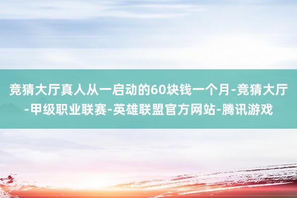 竞猜大厅真人从一启动的60块钱一个月-竞猜大厅-甲级职业联赛-英雄联盟官方网站-腾讯游戏