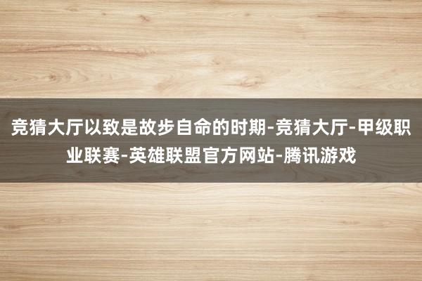 竞猜大厅以致是故步自命的时期-竞猜大厅-甲级职业联赛-英雄联盟官方网站-腾讯游戏