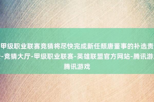 甲级职业联赛竞猜将尽快完成新任颓唐董事的补选责任-竞猜大厅-甲级职业联赛-英雄联盟官方网站-腾讯游戏