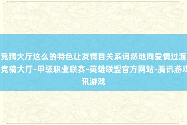 竞猜大厅这么的特色让友情自关系词然地向爱情过渡-竞猜大厅-甲级职业联赛-英雄联盟官方网站-腾讯游戏