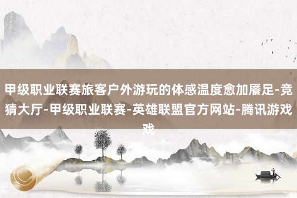 甲级职业联赛旅客户外游玩的体感温度愈加餍足-竞猜大厅-甲级职业联赛-英雄联盟官方网站-腾讯游戏