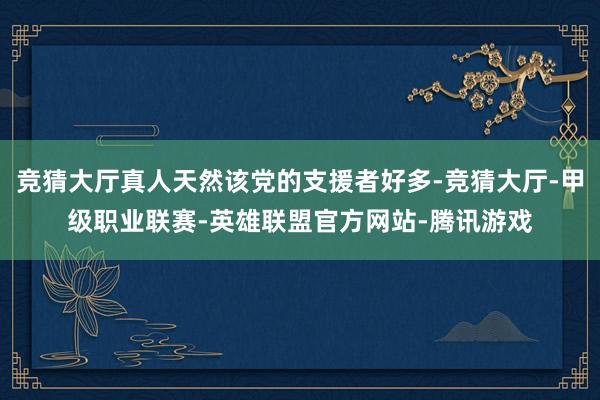 竞猜大厅真人天然该党的支援者好多-竞猜大厅-甲级职业联赛-英雄联盟官方网站-腾讯游戏