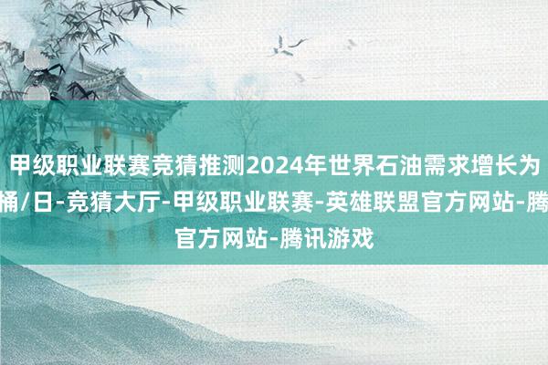 甲级职业联赛竞猜推测2024年世界石油需求增长为140万桶/日-竞猜大厅-甲级职业联赛-英雄联盟官方网站-腾讯游戏
