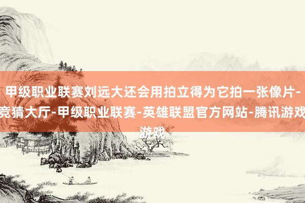 甲级职业联赛刘远大还会用拍立得为它拍一张像片-竞猜大厅-甲级职业联赛-英雄联盟官方网站-腾讯游戏