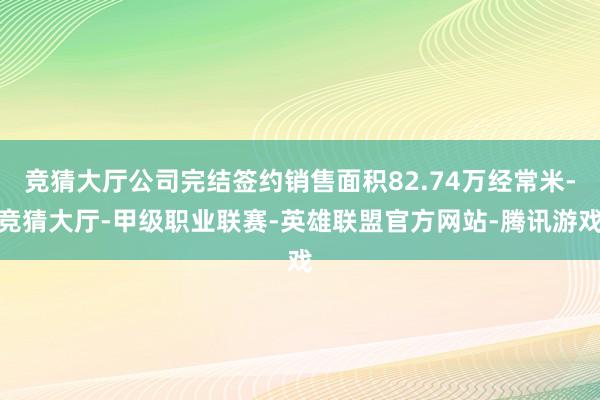 竞猜大厅公司完结签约销售面积82.74万经常米-竞猜大厅-甲级职业联赛-英雄联盟官方网站-腾讯游戏