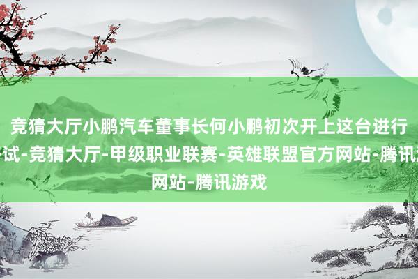 竞猜大厅小鹏汽车董事长何小鹏初次开上这台进行了路试-竞猜大厅-甲级职业联赛-英雄联盟官方网站-腾讯游戏