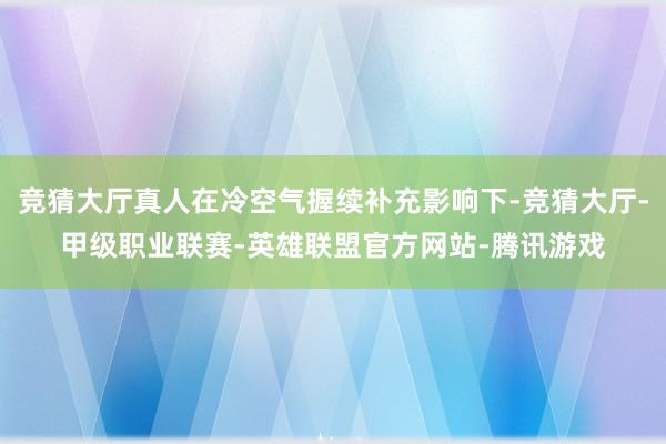 竞猜大厅真人在冷空气握续补充影响下-竞猜大厅-甲级职业联赛-英雄联盟官方网站-腾讯游戏