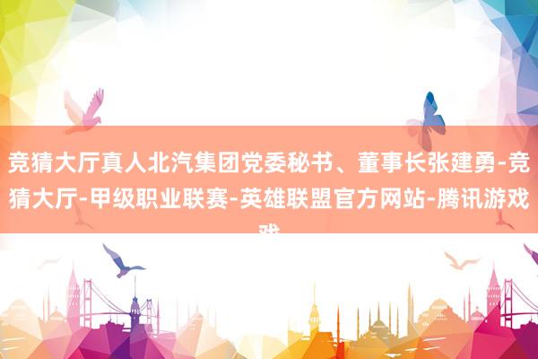 竞猜大厅真人北汽集团党委秘书、董事长张建勇-竞猜大厅-甲级职业联赛-英雄联盟官方网站-腾讯游戏
