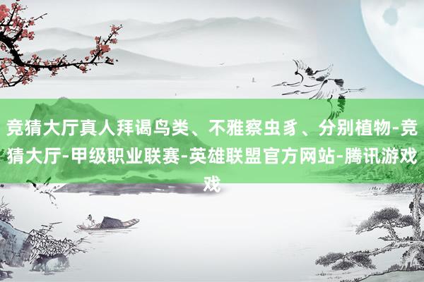 竞猜大厅真人拜谒鸟类、不雅察虫豸、分别植物-竞猜大厅-甲级职业联赛-英雄联盟官方网站-腾讯游戏