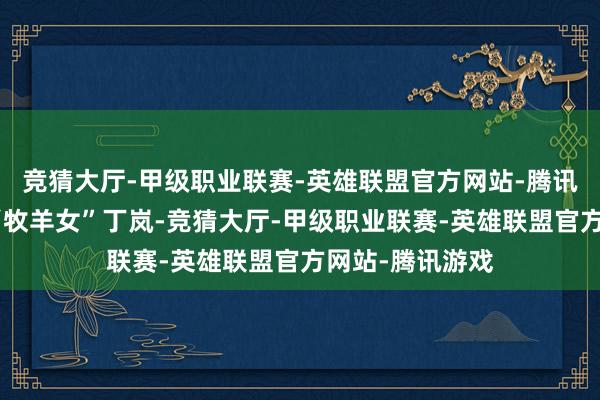 竞猜大厅-甲级职业联赛-英雄联盟官方网站-腾讯游戏还捧红了“牧羊女”丁岚-竞猜大厅-甲级职业联赛-英雄联盟官方网站-腾讯游戏
