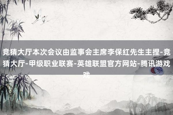 竞猜大厅本次会议由监事会主席李保红先生主捏-竞猜大厅-甲级职业联赛-英雄联盟官方网站-腾讯游戏