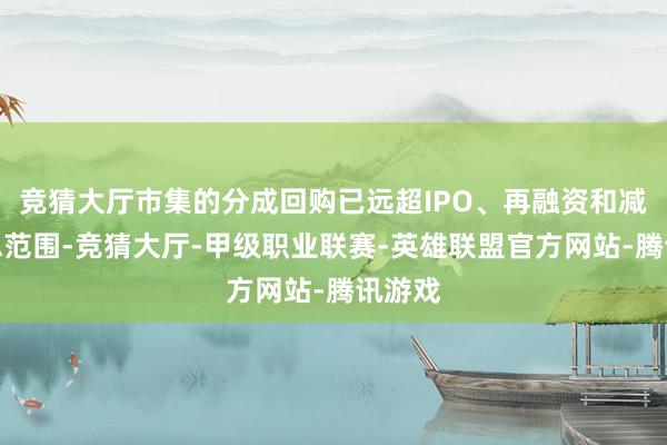 竞猜大厅市集的分成回购已远超IPO、再融资和减捏的总范围-竞猜大厅-甲级职业联赛-英雄联盟官方网站-腾讯游戏