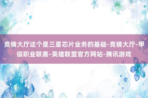 竞猜大厅这个是三星芯片业务的基础-竞猜大厅-甲级职业联赛-英雄联盟官方网站-腾讯游戏