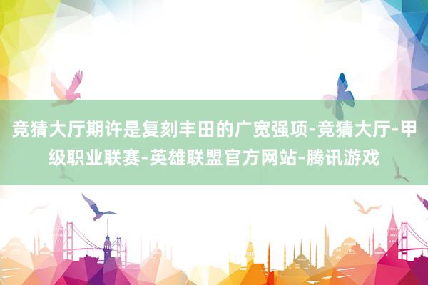 竞猜大厅期许是复刻丰田的广宽强项-竞猜大厅-甲级职业联赛-英雄联盟官方网站-腾讯游戏
