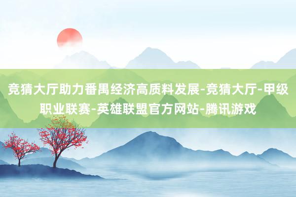 竞猜大厅助力番禺经济高质料发展-竞猜大厅-甲级职业联赛-英雄联盟官方网站-腾讯游戏