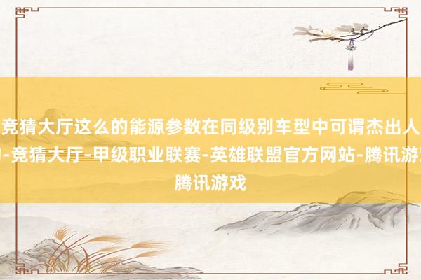 竞猜大厅这么的能源参数在同级别车型中可谓杰出人物-竞猜大厅-甲级职业联赛-英雄联盟官方网站-腾讯游戏