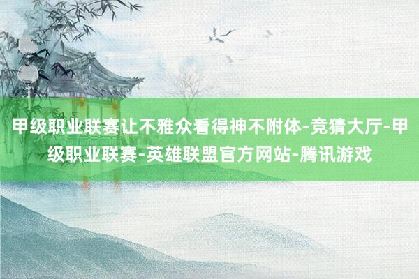 甲级职业联赛让不雅众看得神不附体-竞猜大厅-甲级职业联赛-英雄联盟官方网站-腾讯游戏