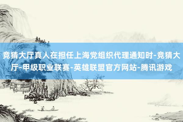 竞猜大厅真人在担任上海党组织代理通知时-竞猜大厅-甲级职业联赛-英雄联盟官方网站-腾讯游戏