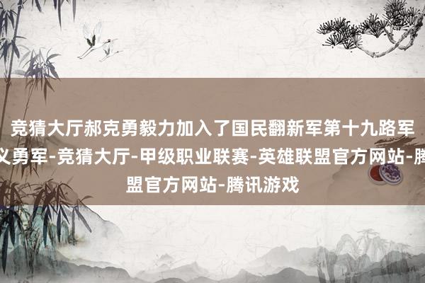 竞猜大厅郝克勇毅力加入了国民翻新军第十九路军的抗日义勇军-竞猜大厅-甲级职业联赛-英雄联盟官方网站-腾讯游戏