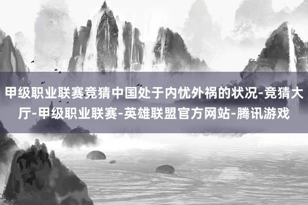 甲级职业联赛竞猜中国处于内忧外祸的状况-竞猜大厅-甲级职业联赛-英雄联盟官方网站-腾讯游戏