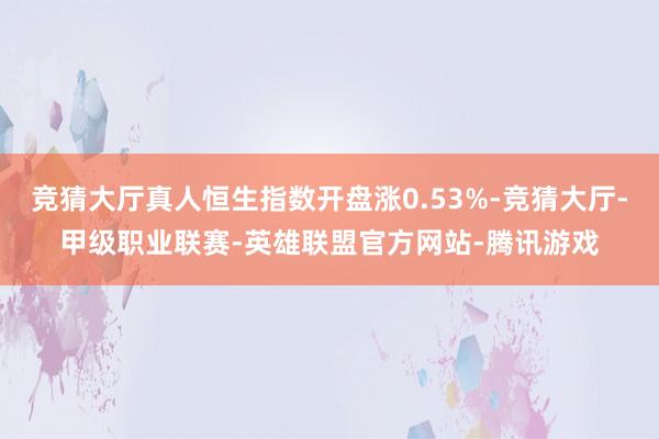 竞猜大厅真人恒生指数开盘涨0.53%-竞猜大厅-甲级职业联赛-英雄联盟官方网站-腾讯游戏