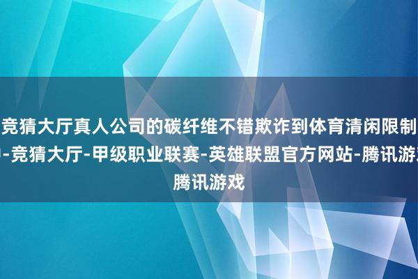 竞猜大厅真人公司的碳纤维不错欺诈到体育清闲限制中-竞猜大厅-甲级职业联赛-英雄联盟官方网站-腾讯游戏