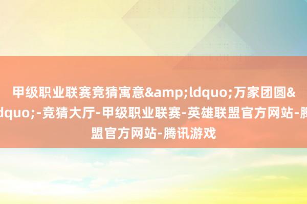 甲级职业联赛竞猜寓意&ldquo;万家团圆&rdquo;-竞猜大厅-甲级职业联赛-英雄联盟官方网站-腾讯游戏