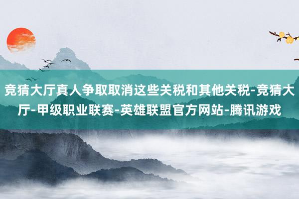竞猜大厅真人争取取消这些关税和其他关税-竞猜大厅-甲级职业联赛-英雄联盟官方网站-腾讯游戏