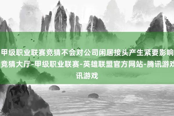 甲级职业联赛竞猜不会对公司闲居接头产生紧要影响-竞猜大厅-甲级职业联赛-英雄联盟官方网站-腾讯游戏