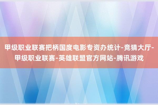甲级职业联赛把柄国度电影专资办统计-竞猜大厅-甲级职业联赛-英雄联盟官方网站-腾讯游戏
