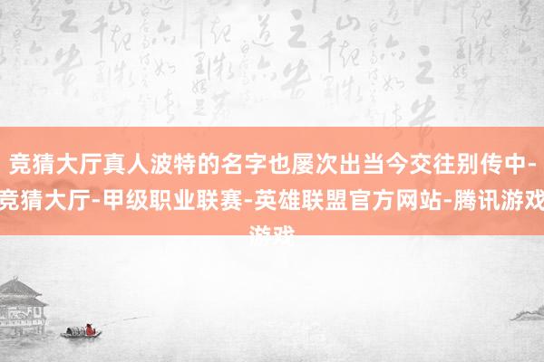 竞猜大厅真人波特的名字也屡次出当今交往别传中-竞猜大厅-甲级职业联赛-英雄联盟官方网站-腾讯游戏