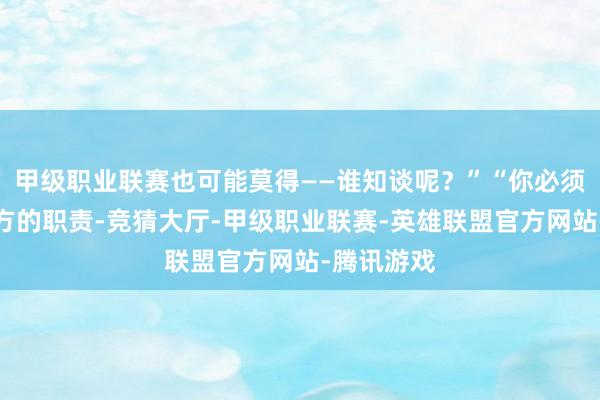 甲级职业联赛也可能莫得——谁知谈呢？”“你必须作念好我方的职责-竞猜大厅-甲级职业联赛-英雄联盟官方网站-腾讯游戏