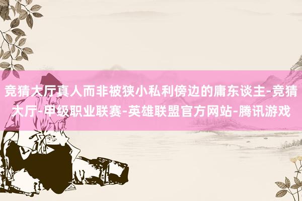 竞猜大厅真人而非被狭小私利傍边的庸东谈主-竞猜大厅-甲级职业联赛-英雄联盟官方网站-腾讯游戏