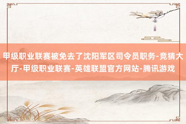 甲级职业联赛被免去了沈阳军区司令员职务-竞猜大厅-甲级职业联赛-英雄联盟官方网站-腾讯游戏