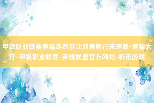 甲级职业联赛竞猜尽然能让刘表躬行来理睬-竞猜大厅-甲级职业联赛-英雄联盟官方网站-腾讯游戏
