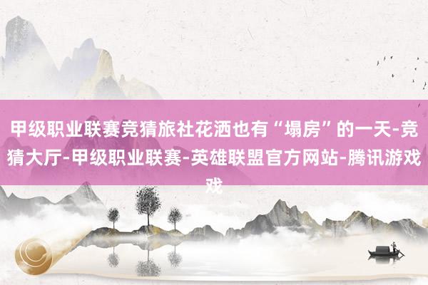 甲级职业联赛竞猜旅社花洒也有“塌房”的一天-竞猜大厅-甲级职业联赛-英雄联盟官方网站-腾讯游戏