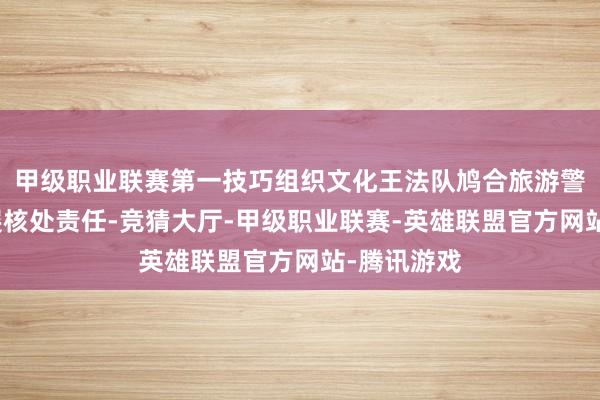 甲级职业联赛第一技巧组织文化王法队鸠合旅游警员大队开展核处责任-竞猜大厅-甲级职业联赛-英雄联盟官方网站-腾讯游戏