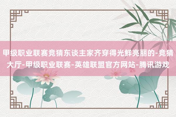 甲级职业联赛竞猜东谈主家齐穿得光鲜亮丽的-竞猜大厅-甲级职业联赛-英雄联盟官方网站-腾讯游戏