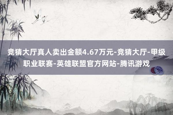 竞猜大厅真人卖出金额4.67万元-竞猜大厅-甲级职业联赛-英雄联盟官方网站-腾讯游戏