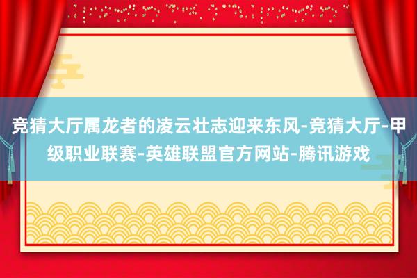 竞猜大厅属龙者的凌云壮志迎来东风-竞猜大厅-甲级职业联赛-英雄联盟官方网站-腾讯游戏
