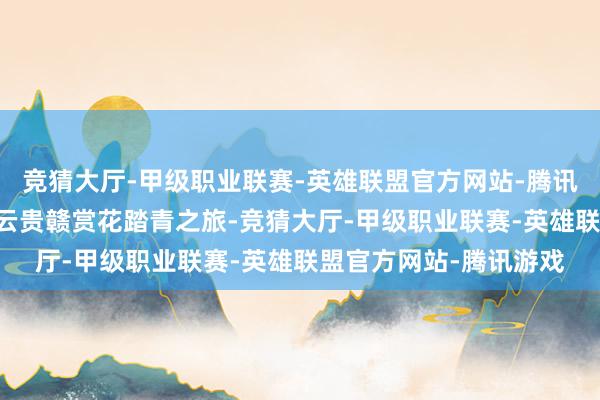 竞猜大厅-甲级职业联赛-英雄联盟官方网站-腾讯游戏开启为期14天的云贵赣赏花踏青之旅-竞猜大厅-甲级职业联赛-英雄联盟官方网站-腾讯游戏