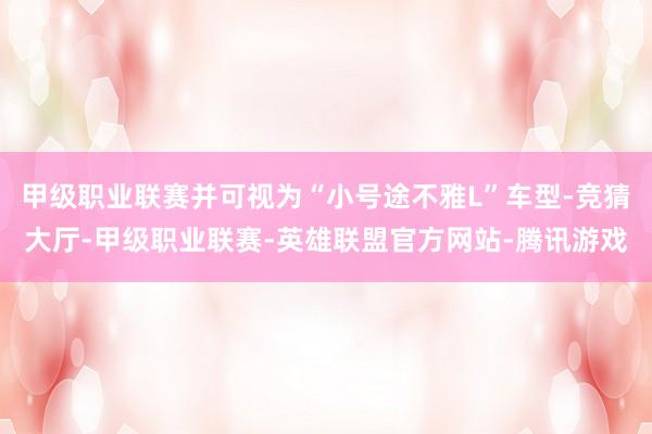甲级职业联赛并可视为“小号途不雅L”车型-竞猜大厅-甲级职业联赛-英雄联盟官方网站-腾讯游戏