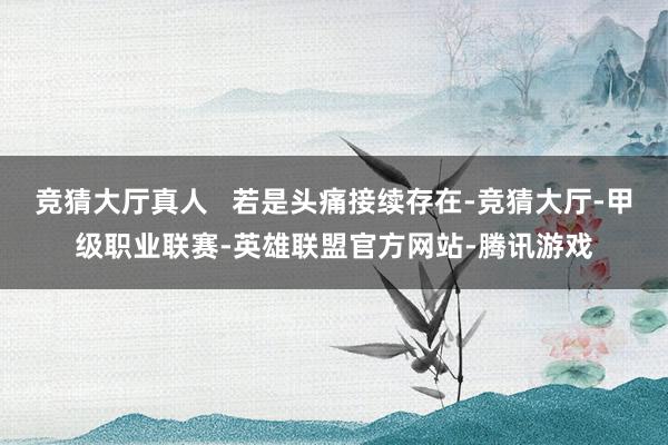 竞猜大厅真人   若是头痛接续存在-竞猜大厅-甲级职业联赛-英雄联盟官方网站-腾讯游戏