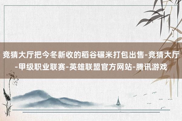 竞猜大厅把今冬新收的稻谷碾米打包出售-竞猜大厅-甲级职业联赛-英雄联盟官方网站-腾讯游戏